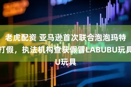 老虎配资 亚马逊首次联合泡泡玛特打假，执法机构查获假冒LABUBU玩具
