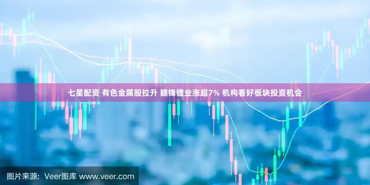 七星配资 有色金属股拉升 赣锋锂业涨超7% 机构看好板块投资机会