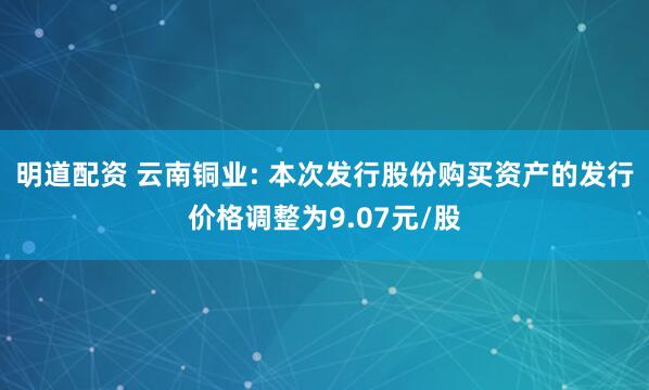 明道配资 云南铜业: 本次发行股份购买资产的发行价格调整为9.07元/股