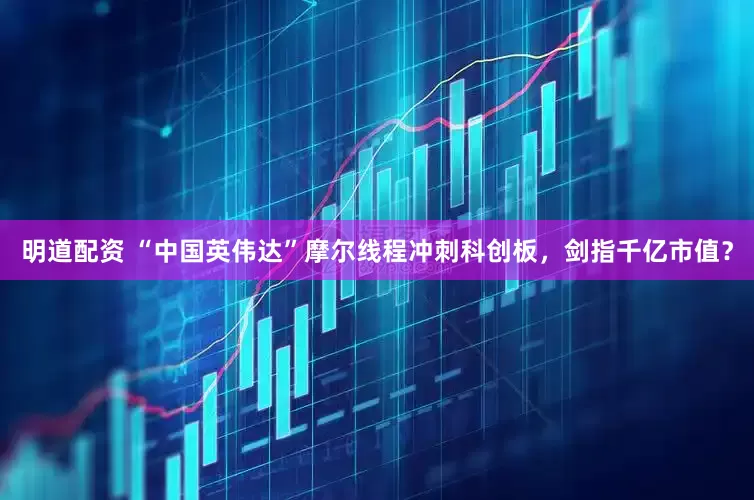 明道配资 “中国英伟达”摩尔线程冲刺科创板，剑指千亿市值？