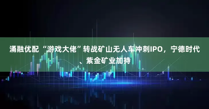涌融优配 “游戏大佬”转战矿山无人车冲刺IPO，宁德时代、紫金矿业加持