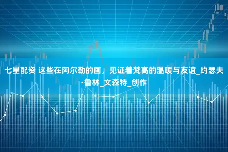 七星配资 这些在阿尔勒的画，见证着梵高的温暖与友谊_约瑟夫·鲁林_文森特_创作