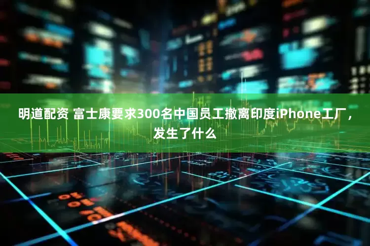明道配资 富士康要求300名中国员工撤离印度iPhone工厂，发生了什么