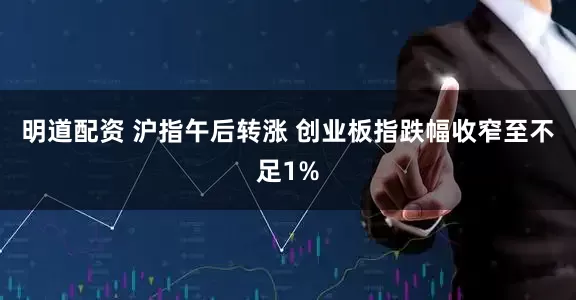 明道配资 沪指午后转涨 创业板指跌幅收窄至不足1%