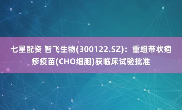 七星配资 智飞生物(300122.SZ)：重组带状疱疹疫苗(CHO细胞)获临床试验批准