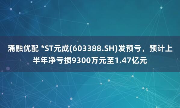 涌融优配 *ST元成(603388.SH)发预亏，预计上半年净亏损9300万元至1.47亿元