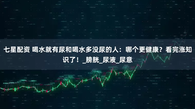 七星配资 喝水就有尿和喝水多没尿的人：哪个更健康？看完涨知识了！_膀胱_尿液_尿意