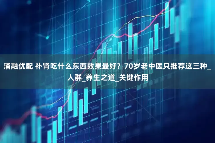 涌融优配 补肾吃什么东西效果最好？70岁老中医只推荐这三种_人群_养生之道_关键作用