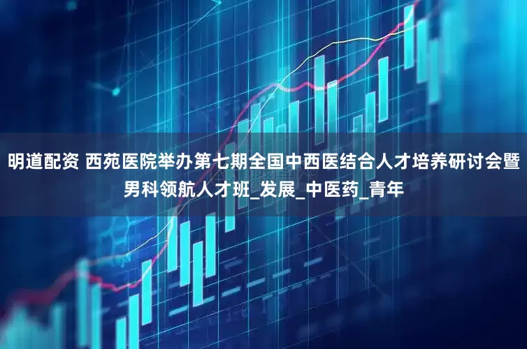 明道配资 西苑医院举办第七期全国中西医结合人才培养研讨会暨男科领航人才班_发展_中医药_青年