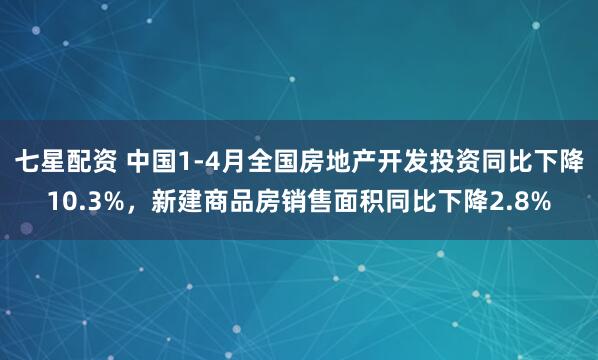 七星配资 中国1-4月全国房地产开发投资同比下降10.3%，新建商品房销售面积同比下降2.8%