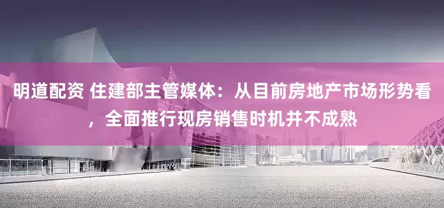 明道配资 住建部主管媒体：从目前房地产市场形势看，全面推行现房销售时机并不成熟