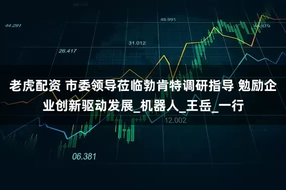 老虎配资 市委领导莅临勃肯特调研指导 勉励企业创新驱动发展_机器人_王岳_一行
