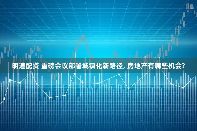 明道配资 重磅会议部署城镇化新路径, 房地产有哪些机会?