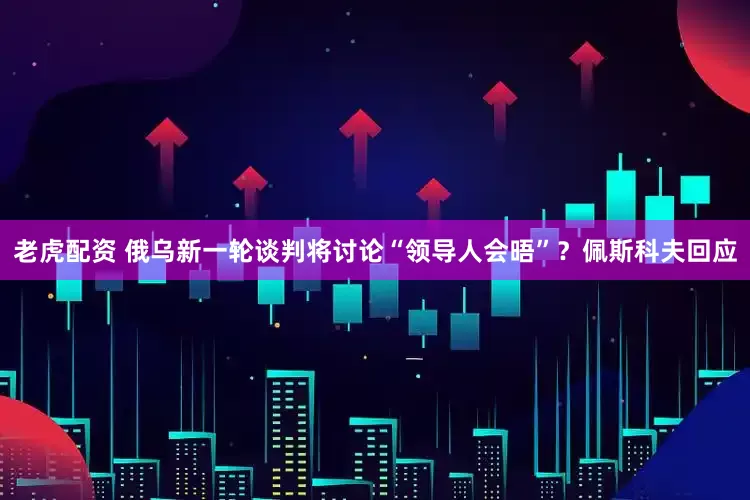 老虎配资 俄乌新一轮谈判将讨论“领导人会晤”？佩斯科夫回应