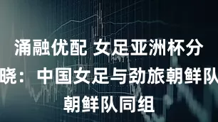涌融优配 女足亚洲杯分组揭晓：中国女足与劲旅朝鲜队同组