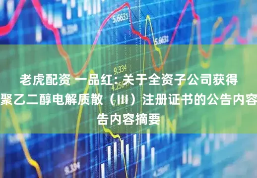 老虎配资 一品红: 关于全资子公司获得复方聚乙二醇电解质散（Ⅲ）注册证书的公告内容摘要