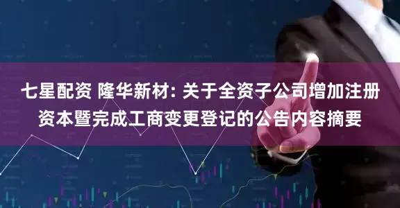 七星配资 隆华新材: 关于全资子公司增加注册资本暨完成工商变更登记的公告内容摘要