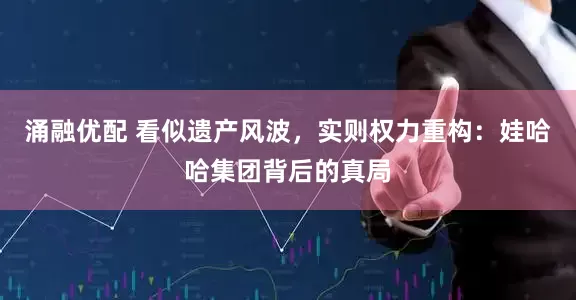 涌融优配 看似遗产风波，实则权力重构：娃哈哈集团背后的真局