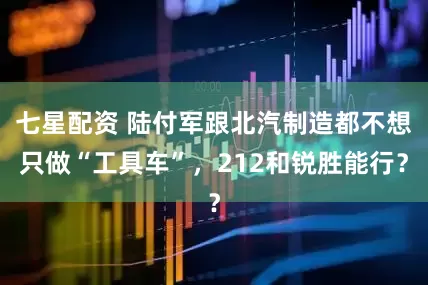 七星配资 陆付军跟北汽制造都不想只做“工具车”，212和锐胜能行？