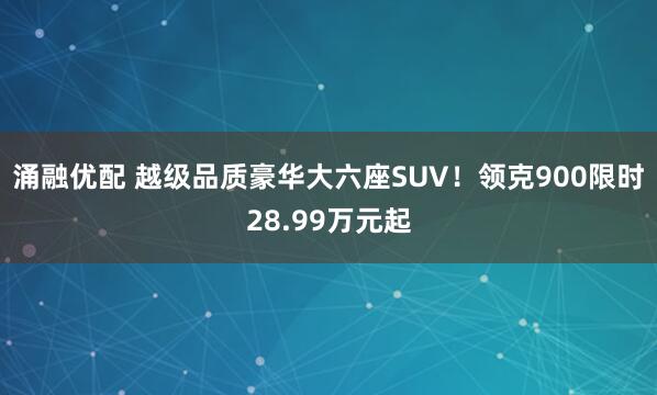 涌融优配 越级品质豪华大六座SUV！领克900限时28.99万元起