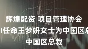 辉煌配资 项目管理协会PMI任命王梦妍女士为中国区总裁