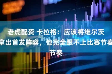 老虎配资 卡拉格：应该将维尔茨拿出首发阵容，他完全跟不上比赛节奏