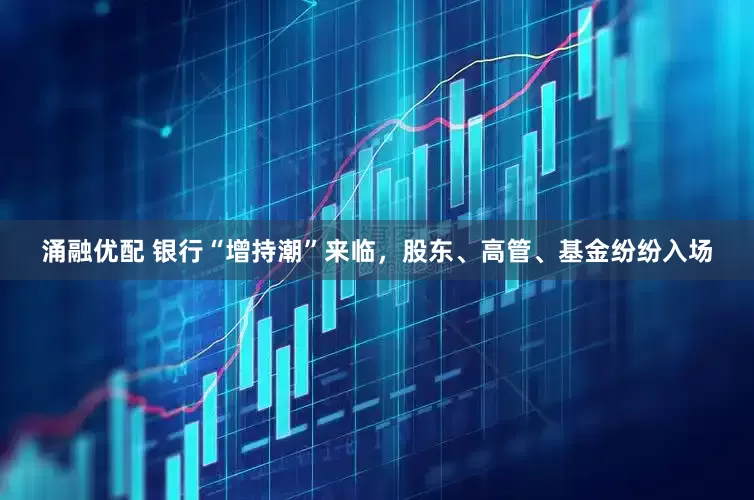 涌融优配 银行“增持潮”来临，股东、高管、基金纷纷入场