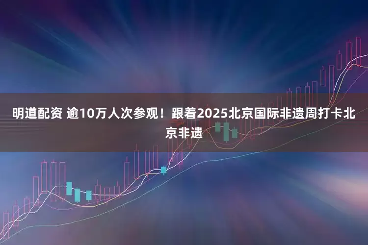 明道配资 逾10万人次参观！跟着2025北京国际非遗周打卡北京非遗