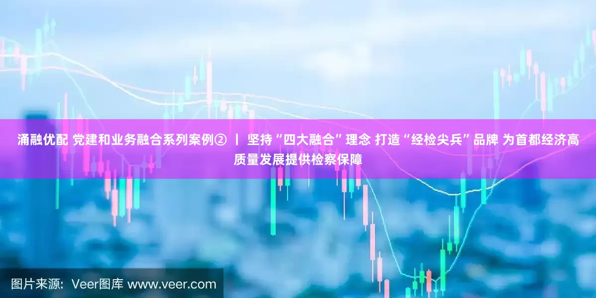 涌融优配 党建和业务融合系列案例② 丨 坚持“四大融合”理念 打造“经检尖兵”品牌 为首都经济高质量发展提供检察保障