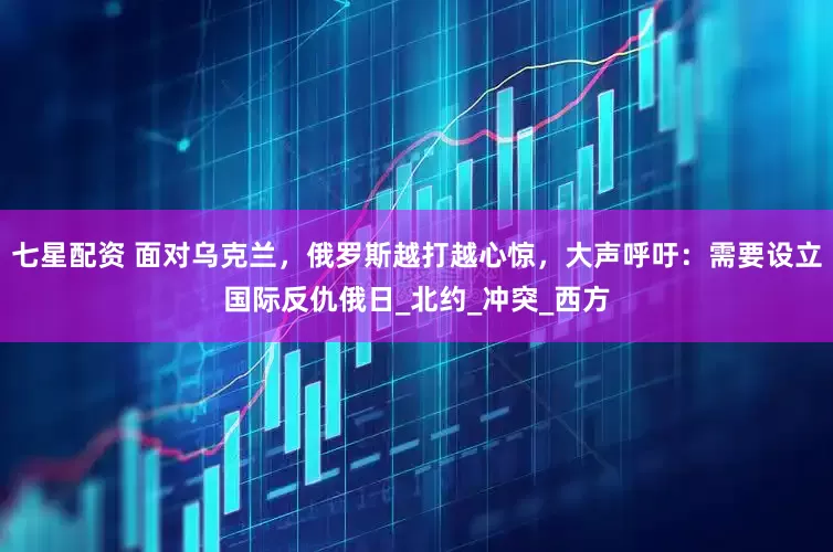 七星配资 面对乌克兰，俄罗斯越打越心惊，大声呼吁：需要设立国际反仇俄日_北约_冲突_西方