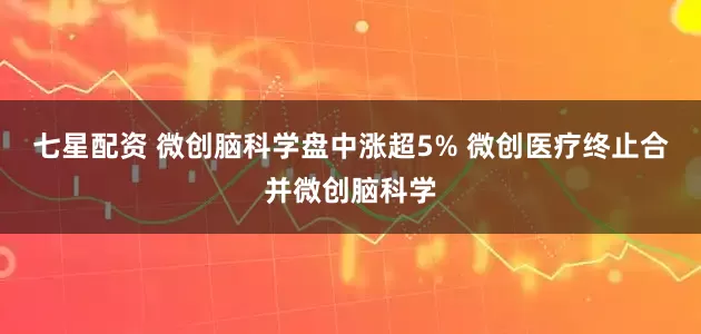 七星配资 微创脑科学盘中涨超5% 微创医疗终止合并微创脑科学