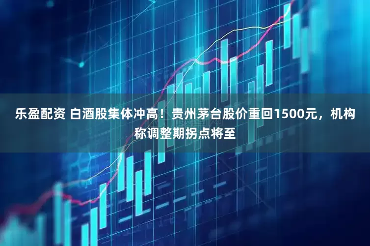乐盈配资 白酒股集体冲高！贵州茅台股价重回1500元，机构称调整期拐点将至