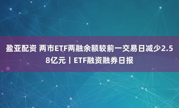 盈亚配资 两市ETF两融余额较前一交易日减少2.58亿元丨ETF融资融券日报