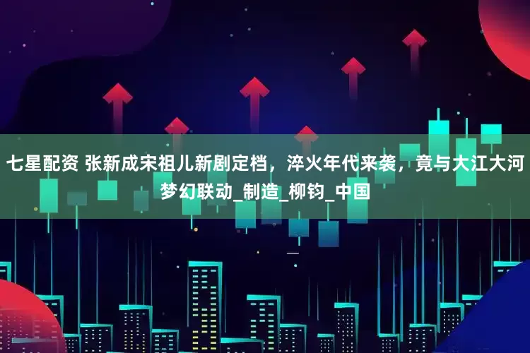 七星配资 张新成宋祖儿新剧定档，淬火年代来袭，竟与大江大河梦幻联动_制造_柳钧_中国