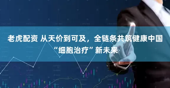 老虎配资 从天价到可及，全链条共筑健康中国“细胞治疗”新未来