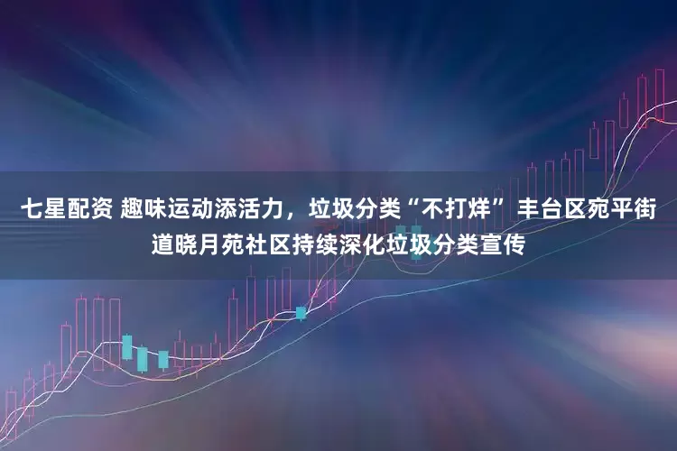 七星配资 趣味运动添活力，垃圾分类“不打烊” 丰台区宛平街道晓月苑社区持续深化垃圾分类宣传
