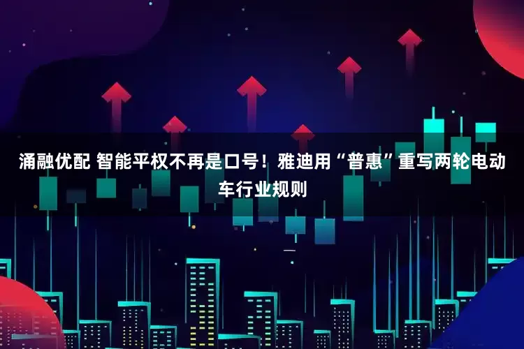 涌融优配 智能平权不再是口号！雅迪用“普惠”重写两轮电动车行业规则