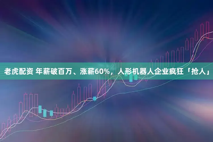 老虎配资 年薪破百万、涨薪60%，人形机器人企业疯狂「抢人」