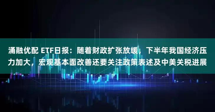 涌融优配 ETF日报：随着财政扩张放缓，下半年我国经济压力加大，宏观基本面改善还要关注政策表述及中美关税进展