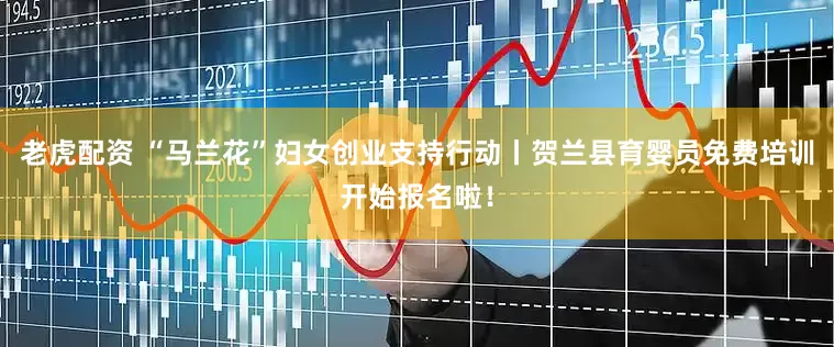 老虎配资 “马兰花”妇女创业支持行动丨贺兰县育婴员免费培训开始报名啦！