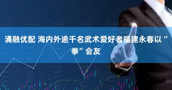 涌融优配 海内外逾千名武术爱好者福建永春以“拳”会友