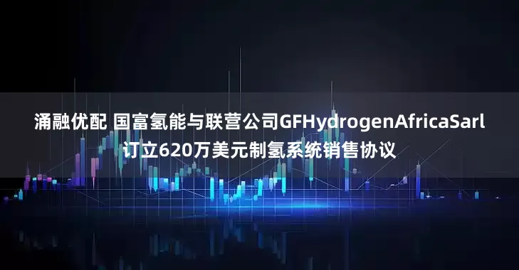 涌融优配 国富氢能与联营公司GFHydrogenAfricaSarl订立620万美元制氢系统销售协议